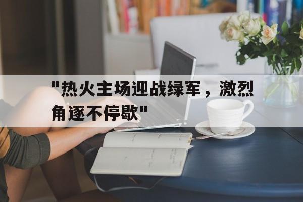 开云体育-包含&quot;热火主场迎战绿军，激烈角逐不停歇&quot;的词条